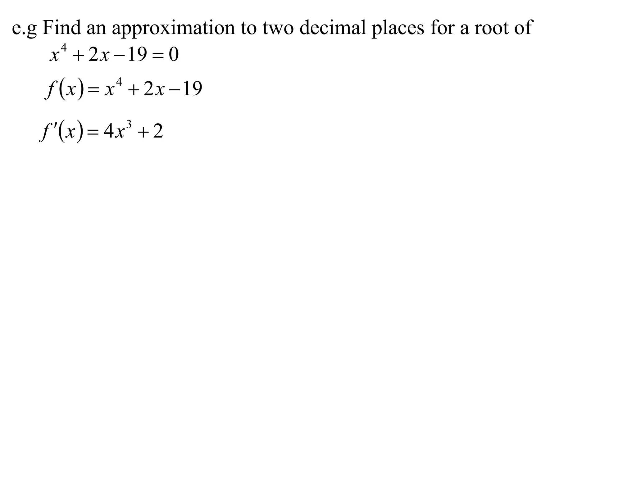 e.g Find an approximation to two decimal places for a root of
     x 4  2 x  19  0
    f  x   x 4  2 x  19

   f  x   4 x 3  2
 