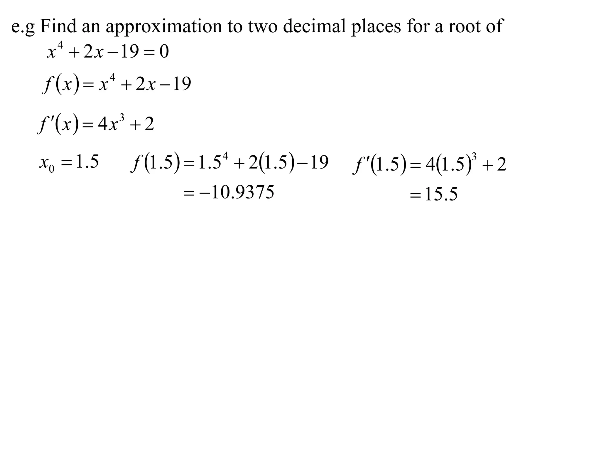 e.g Find an approximation to two decimal places for a root of
     x 4  2 x  19  0
    f  x   x 4  2 x  19

   f  x   4 x 3  2
   x0  1.5        f 1.5  1.54  21.5  19   f 1.5  41.53  2
                            10.9375                     15.5
 