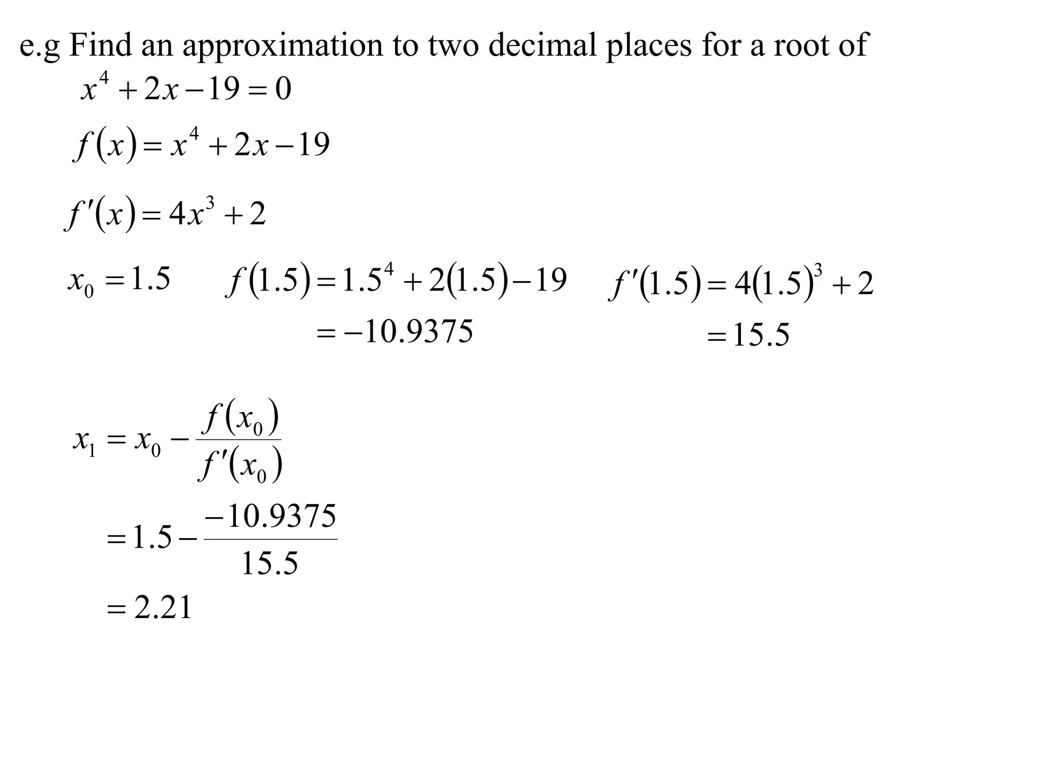 e.g Find an approximation to two decimal places for a root of
     x 4  2 x  19  0
    f  x   x 4  2 x  19

   f  x   4 x 3  2
   x0  1.5        f 1.5  1.54  21.5  19   f 1.5  41.53  2
                            10.9375                     15.5

                f  x0 
   x1  x0 
                f  x0 
                10.9375
       1 .5 
                  15.5
       2.21
 
