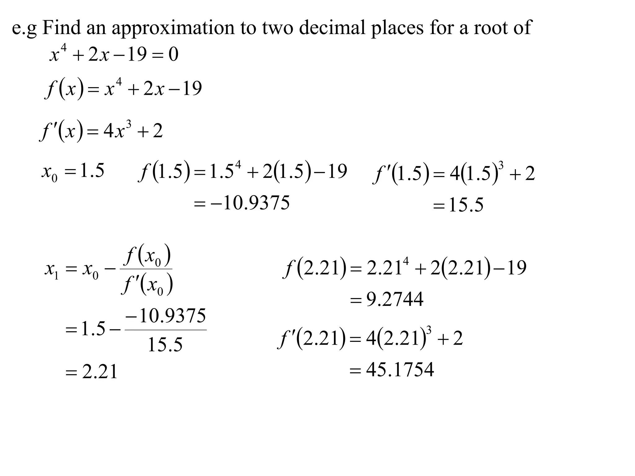 e.g Find an approximation to two decimal places for a root of
     x 4  2 x  19  0
    f  x   x 4  2 x  19

   f  x   4 x 3  2
   x0  1.5        f 1.5  1.54  21.5  19   f 1.5  41.53  2
                            10.9375                        15.5

                f  x0 
   x1  x0                           f 2.21  2.214  22.21  19
                f  x0 
                                                9.2744
                10.9375
       1 .5                        f 2.21  42.21  2
                                                        3
                  15.5
       2.21                                    45.1754
 