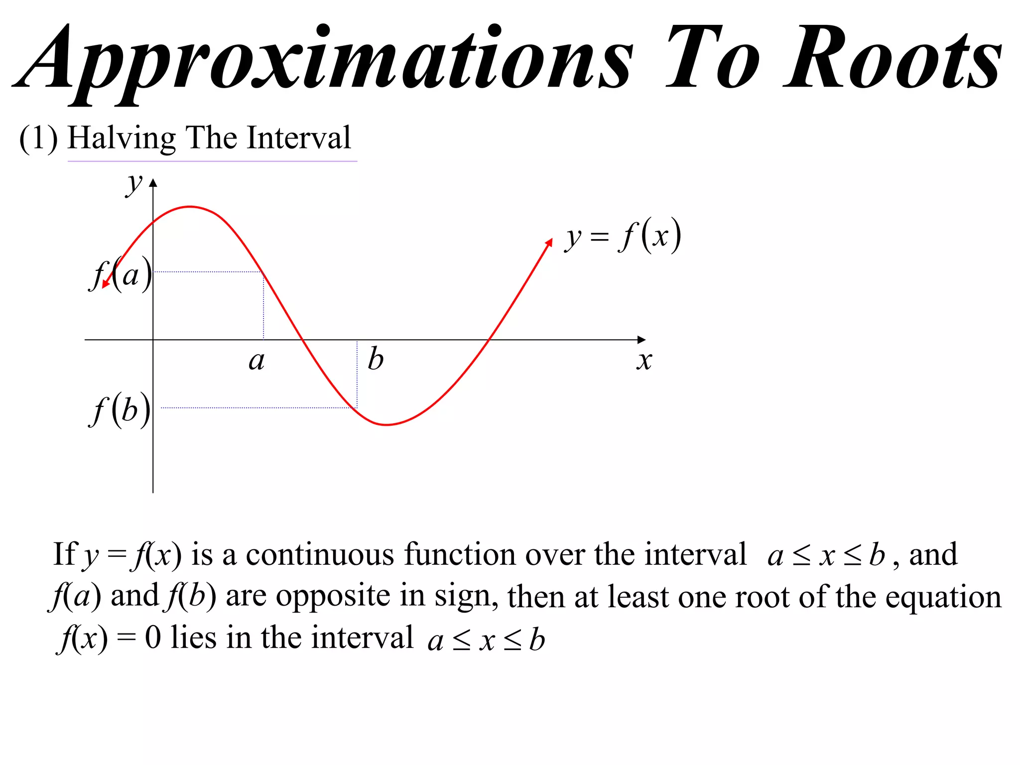 Approximations To Roots
(1) Halving The Interval
        y
                                          y  f x
     f a 

                 a         b                   x
     f b 



  If y = f(x) is a continuous function over the interval a  x  b , and
  f(a) and f(b) are opposite in sign, then at least one root of the equation
   f(x) = 0 lies in the interval a  x  b
 