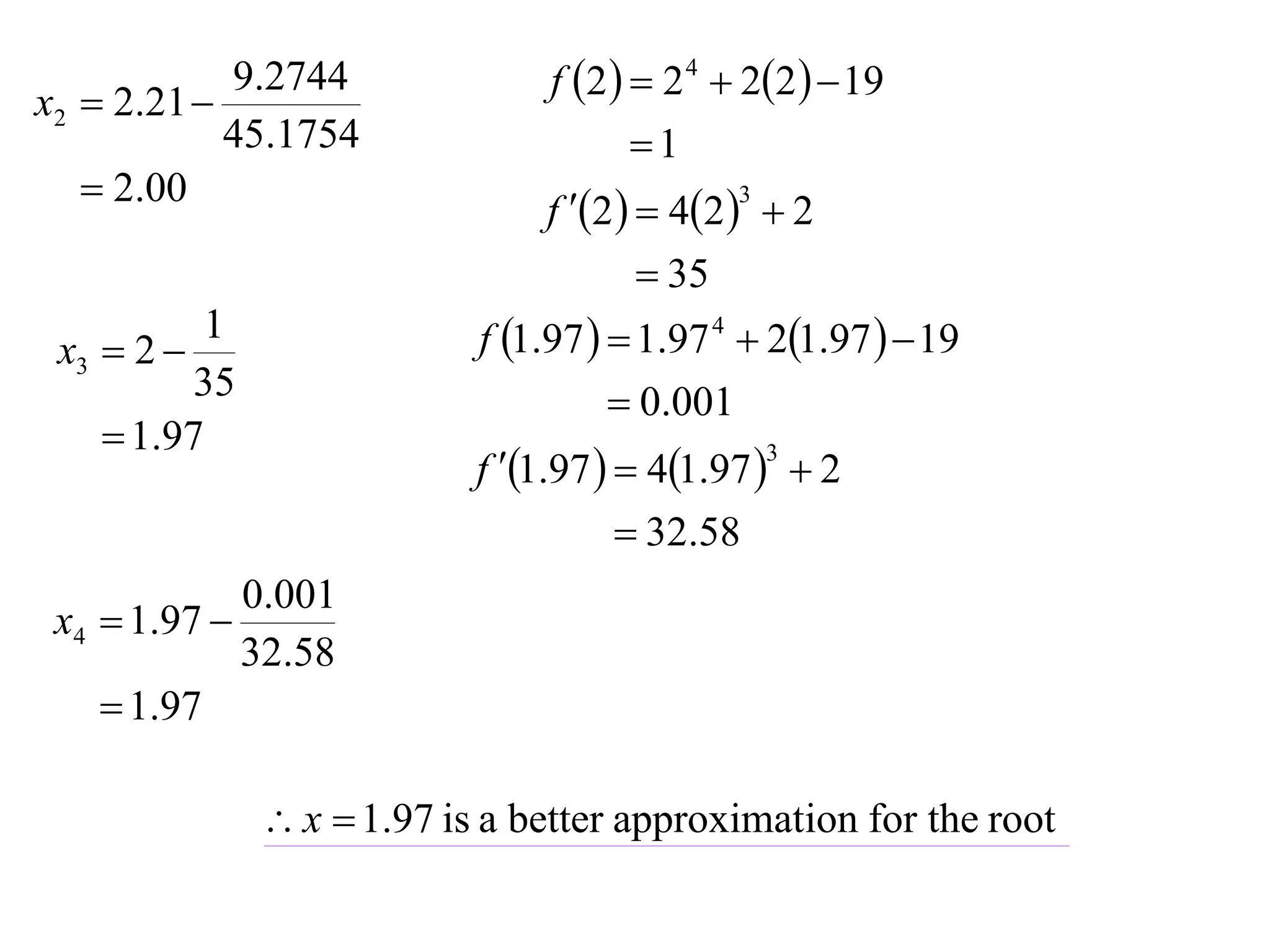9.2744                f 2   2 4  22   19
x2  2.21 
            45.1754                      1
    2.00
                                 f 2   42   2
                                                3


                                          35
 x3  2 
          1                  f 1.97   1.97 4  21.97   19
          35                            0.001
     1.97
                             f 1.97   41.97   2
                                                    3


                                         32.58
               0.001
 x4  1.97 
               32.58
    1.97

                 x  1.97 is a better approximation for the root
 