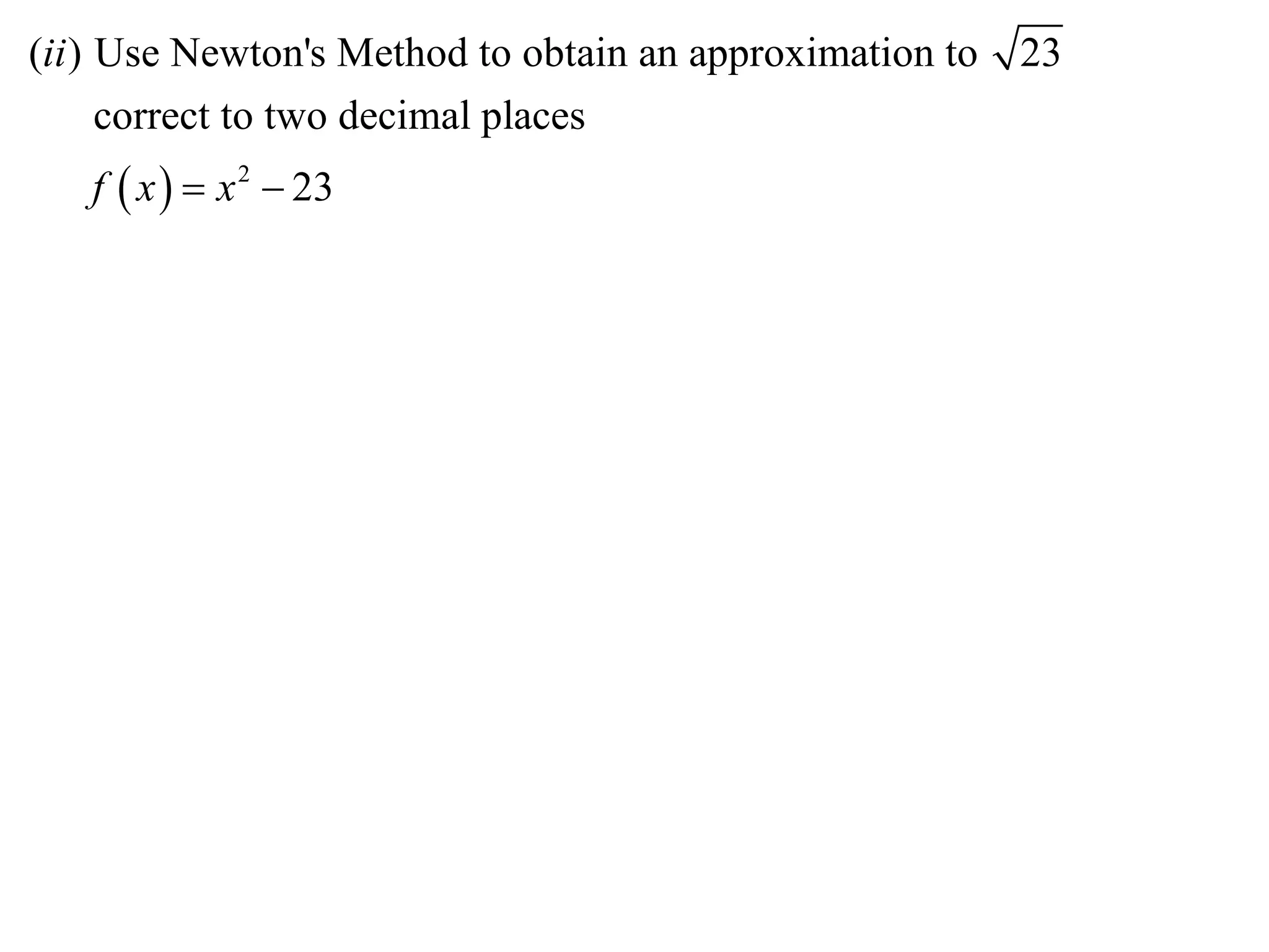 (ii ) Use Newton's Method to obtain an approximation to   23
      correct to two decimal places
   f  x   x 2  23
 