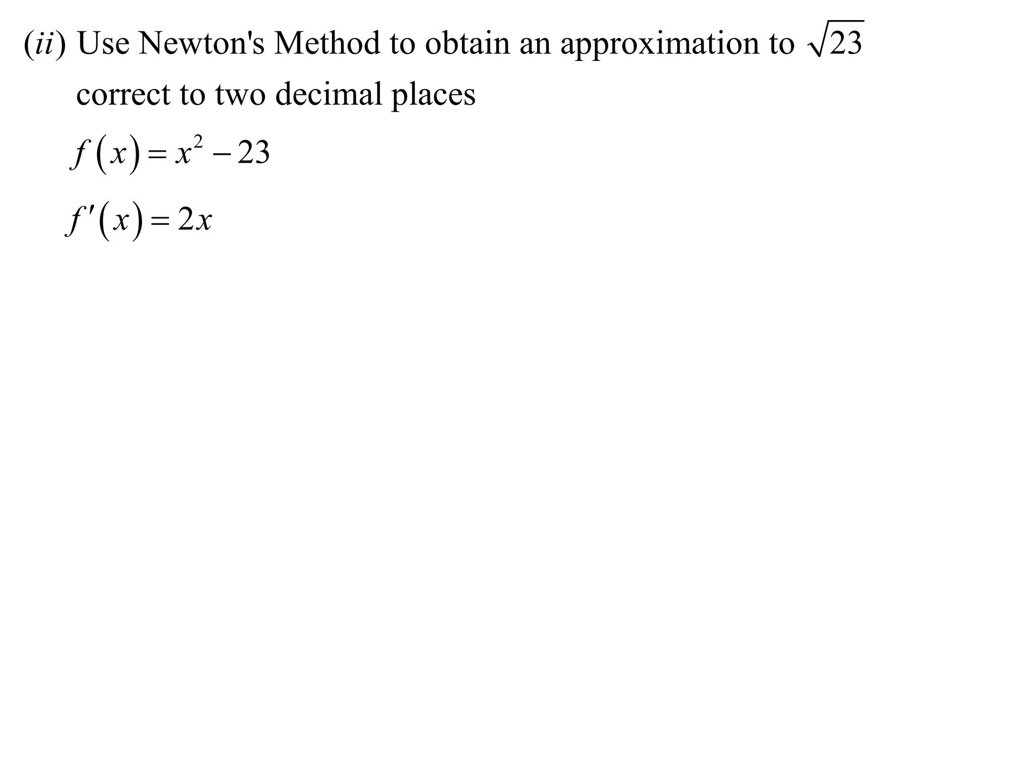(ii ) Use Newton's Method to obtain an approximation to   23
      correct to two decimal places
   f  x   x 2  23
   f  x  2x
 