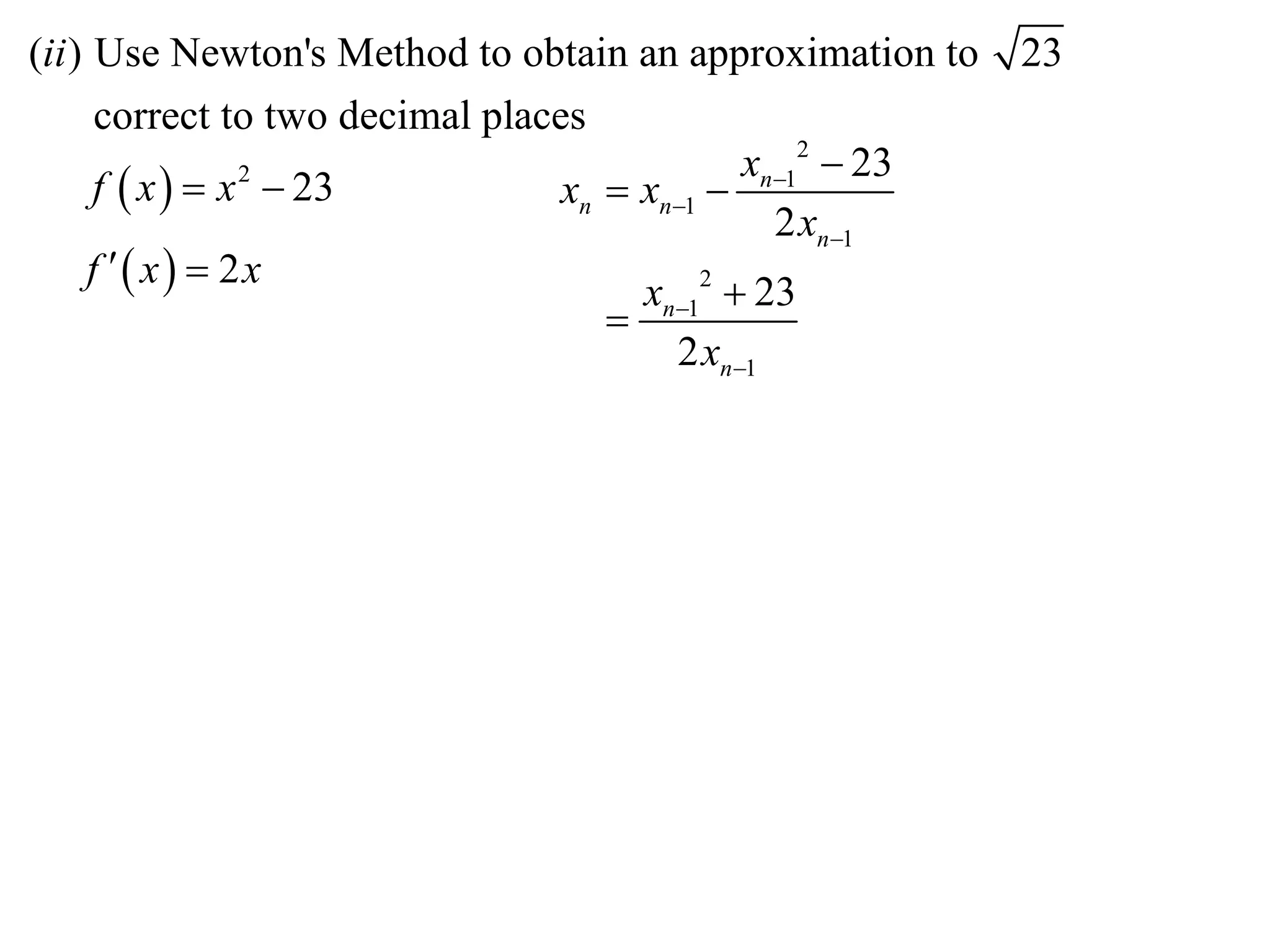 (ii ) Use Newton's Method to obtain an approximation to    23
      correct to two decimal places
                                              xn12  23
      f  x   x  23
                 2
                                  xn  xn1 
                                                2 xn1
     f  x  2x
                                       xn12  23
                                     
                                         2 xn1
 