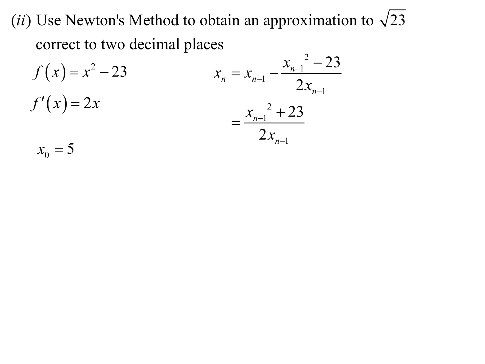 (ii ) Use Newton's Method to obtain an approximation to    23
      correct to two decimal places
                                              xn12  23
      f  x   x  23
                 2
                                  xn  xn1 
                                                2 xn1
     f  x  2x
                                       xn12  23
                                     
                                         2 xn1
       x0  5
 