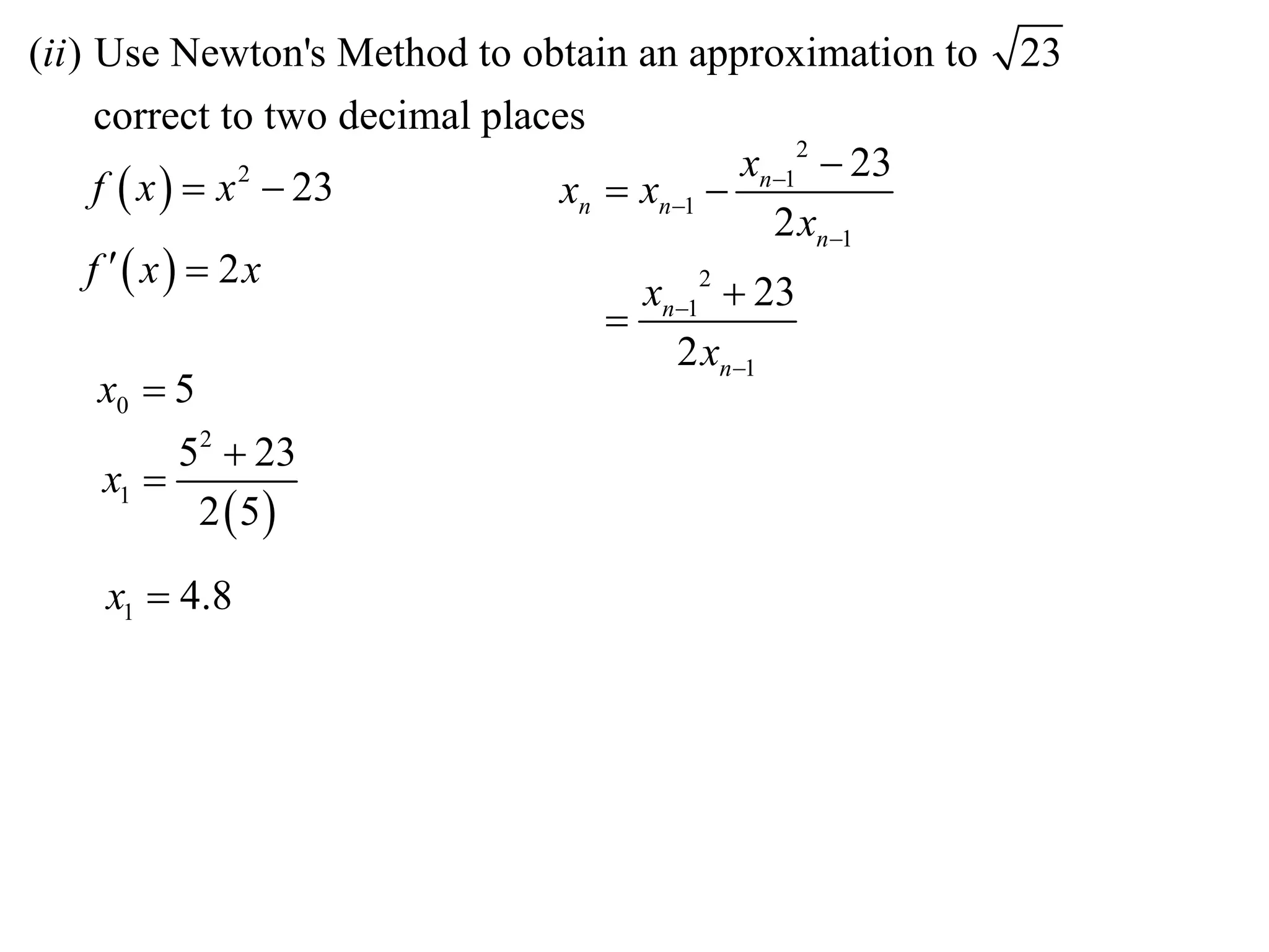 (ii ) Use Newton's Method to obtain an approximation to    23
      correct to two decimal places
                                              xn12  23
      f  x   x  23
                 2
                                  xn  xn1 
                                                2 xn1
     f  x  2x
                                       xn12  23
                                     
                                         2 xn1
       x0  5
         52  23
    x1 
          2 5

    x1  4.8
 