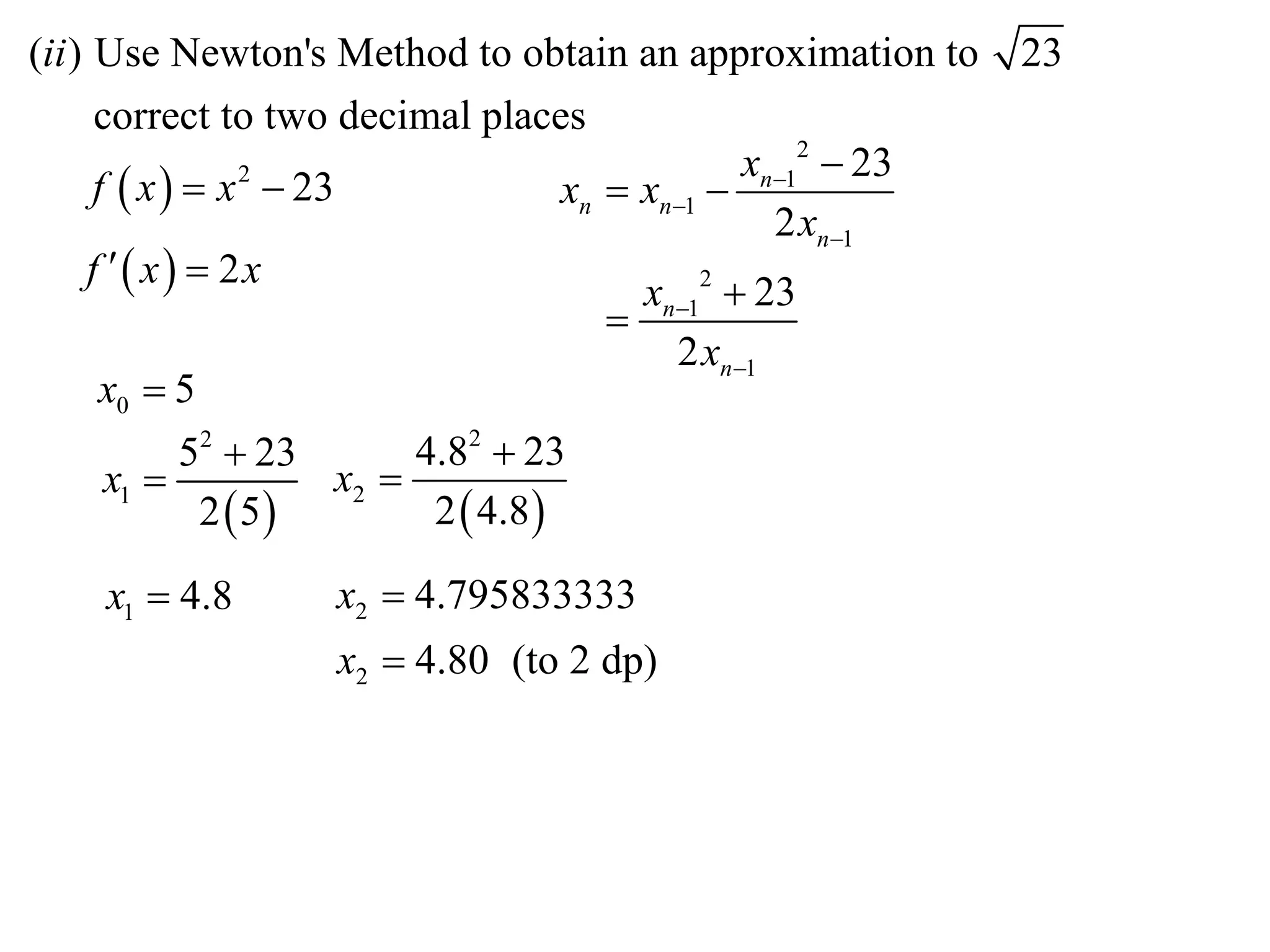 (ii ) Use Newton's Method to obtain an approximation to        23
      correct to two decimal places
                                                  xn12  23
      f  x   x  23
                  2
                                      xn  xn1 
                                                    2 xn1
     f  x  2x
                                           xn12  23
                                         
                                             2 xn1
       x0  5
              52  23      4.82  23
       x1            x2 
               2 5        2  4.8 

    x1  4.8       x2  4.795833333
                   x2  4.80 (to 2 dp)
 