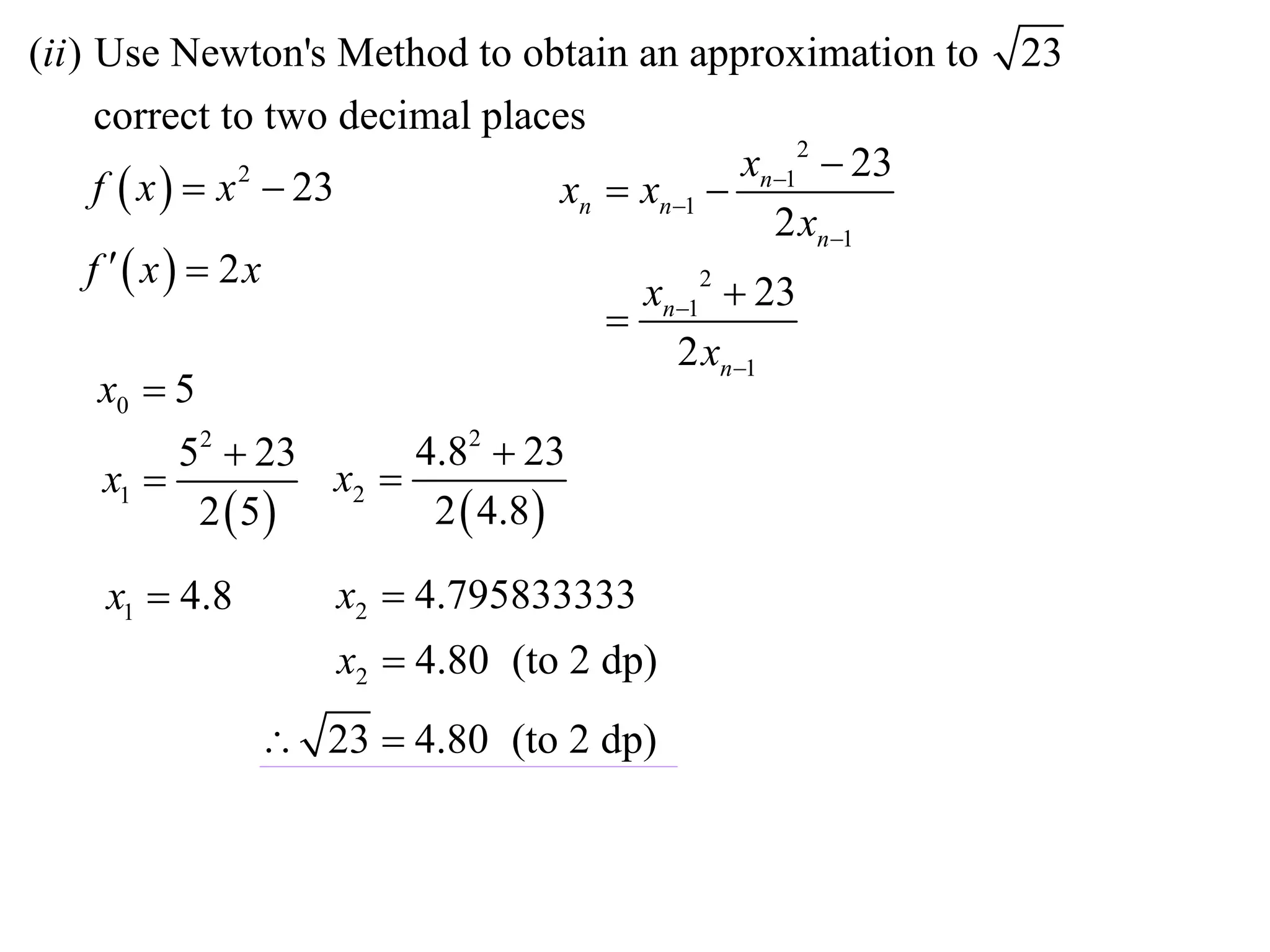(ii ) Use Newton's Method to obtain an approximation to        23
      correct to two decimal places
                                                  xn12  23
      f  x   x  23
                  2
                                      xn  xn1 
                                                    2 xn1
     f  x  2x
                                           xn12  23
                                         
                                             2 xn1
       x0  5
              52  23      4.82  23
       x1            x2 
               2 5        2  4.8 

    x1  4.8       x2  4.795833333
                   x2  4.80 (to 2 dp)
                23  4.80 (to 2 dp)
 