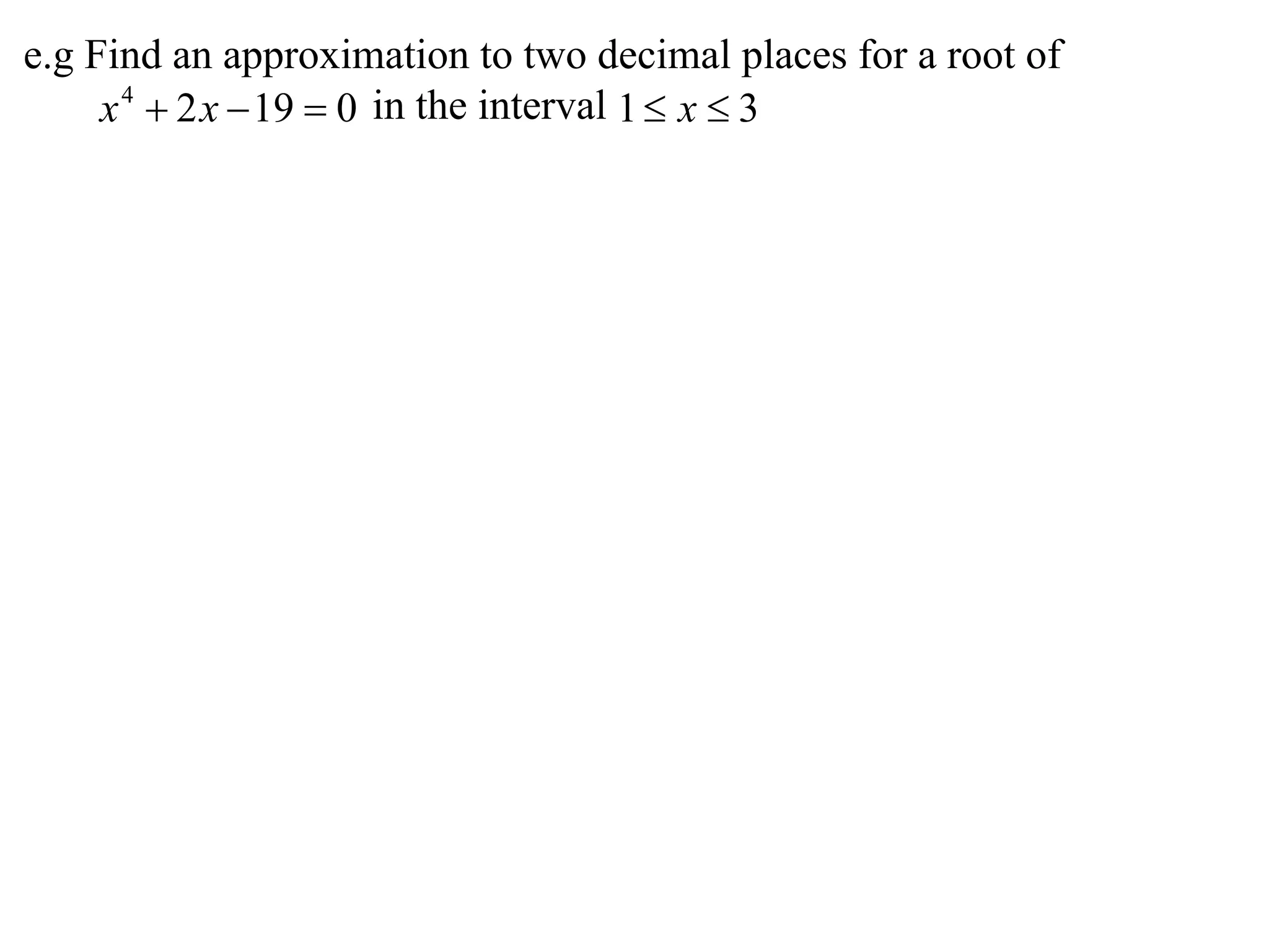 e.g Find an approximation to two decimal places for a root of
     x 4  2 x  19  0 in the interval 1  x  3
 