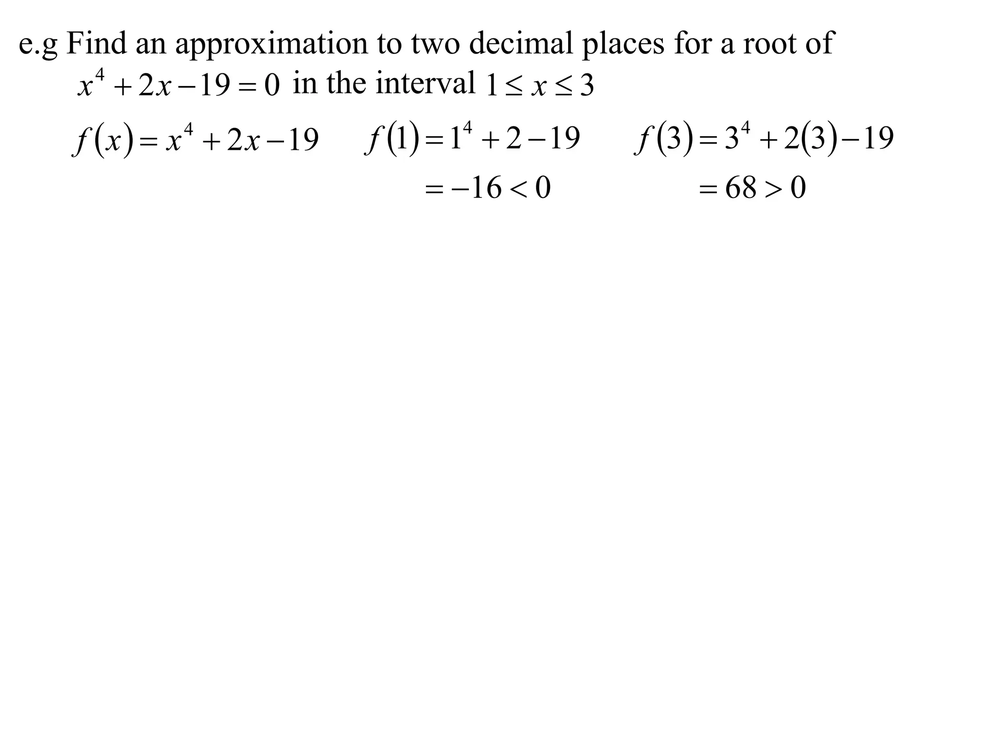 e.g Find an approximation to two decimal places for a root of
     x 4  2 x  19  0 in the interval 1  x  3
    f  x   x 4  2 x  19   f 1  14  2  19   f 3  34  23  19
                                      16  0              68  0
 