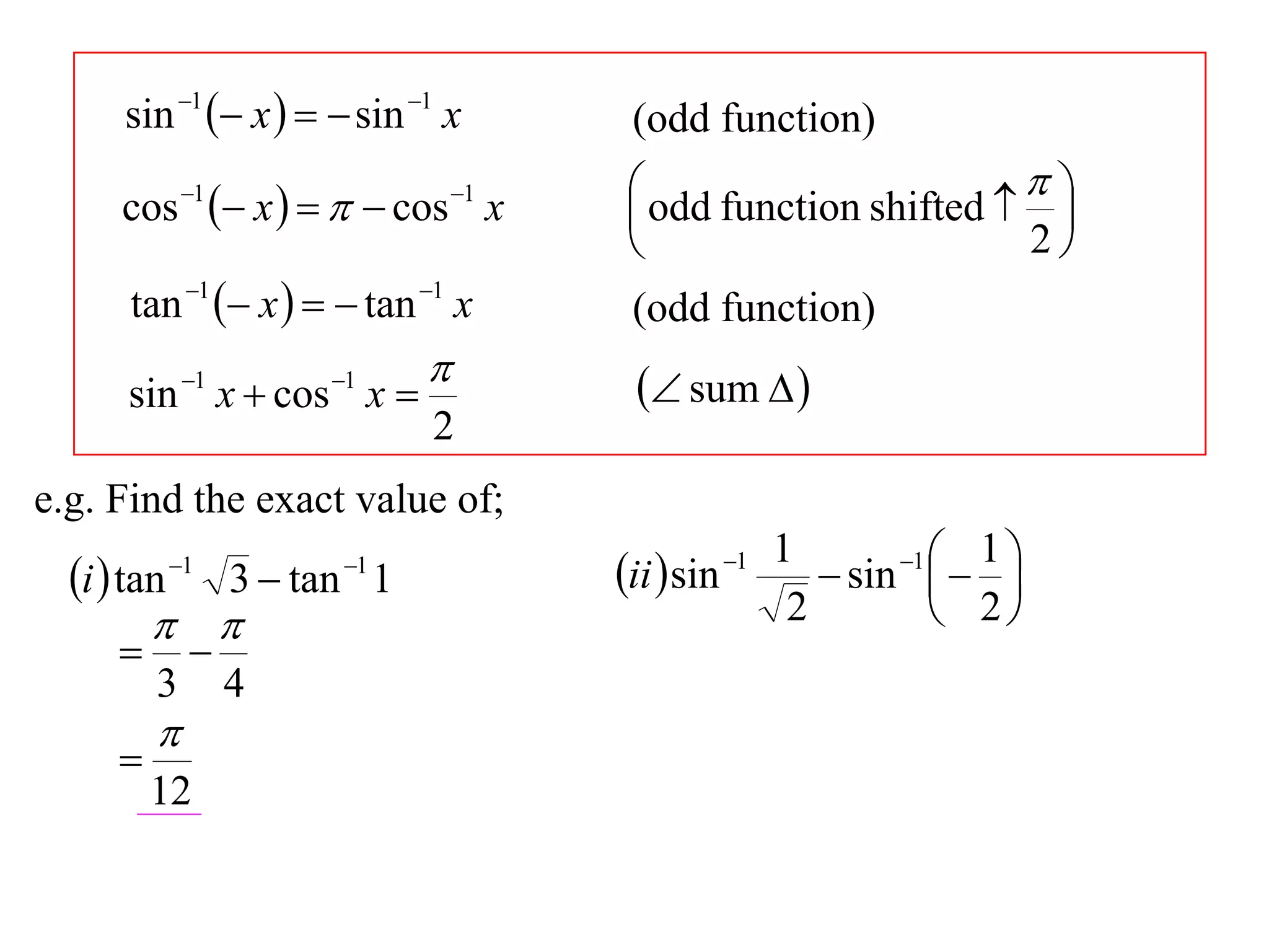 sin 1  x    sin 1 x          (odd function)
              1
                    x     cos x
                                    1     odd function shifted   
      cos                                                           
                                                                  2
       tan 1  x    tan 1 x         (odd function)
                                          sum  
      sin 1 x  cos 1 x 
                                2
e.g. Find the exact value of;
                                                          1       1  1 
  i  tan   1            1
                    3  tan 1            ii  sin   1
                                                              sin   
                                                         2          2
             
          3        4
          
      
          12
 
