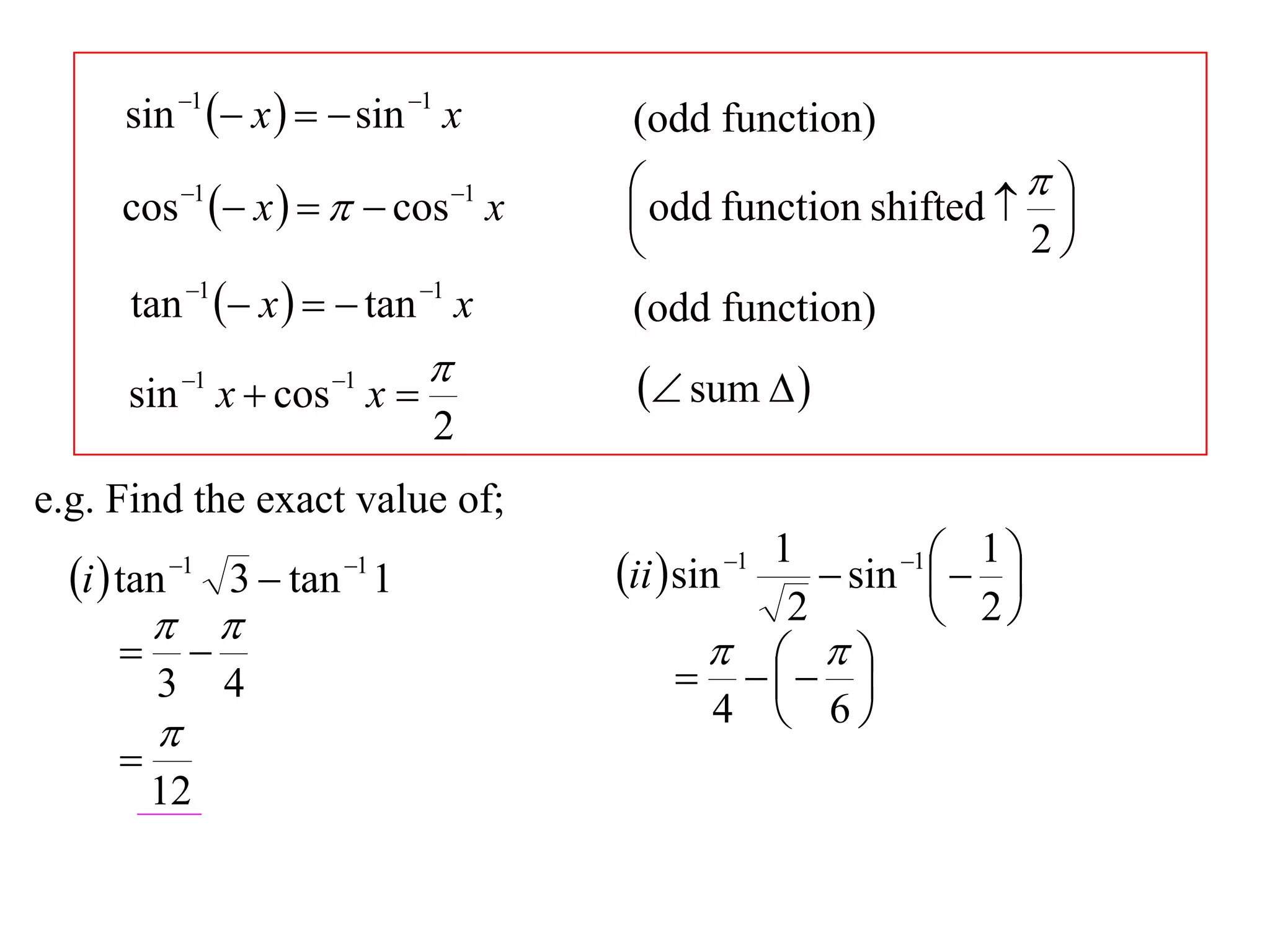 sin 1  x    sin 1 x          (odd function)
              1
                    x     cos x
                                    1    odd function shifted   
      cos                                                          
                                                                 2
       tan 1  x    tan 1 x         (odd function)
                                          sum  
      sin 1 x  cos 1 x 
                                2
e.g. Find the exact value of;
                                                    1       1  1 
  i  tan   1            1
                    3  tan 1            ii  sin
                                                1
                                                        sin   
                                                   2          2
                                                    
          3        4                             
                                                         
                                                  4  6
          
      
          12
 
