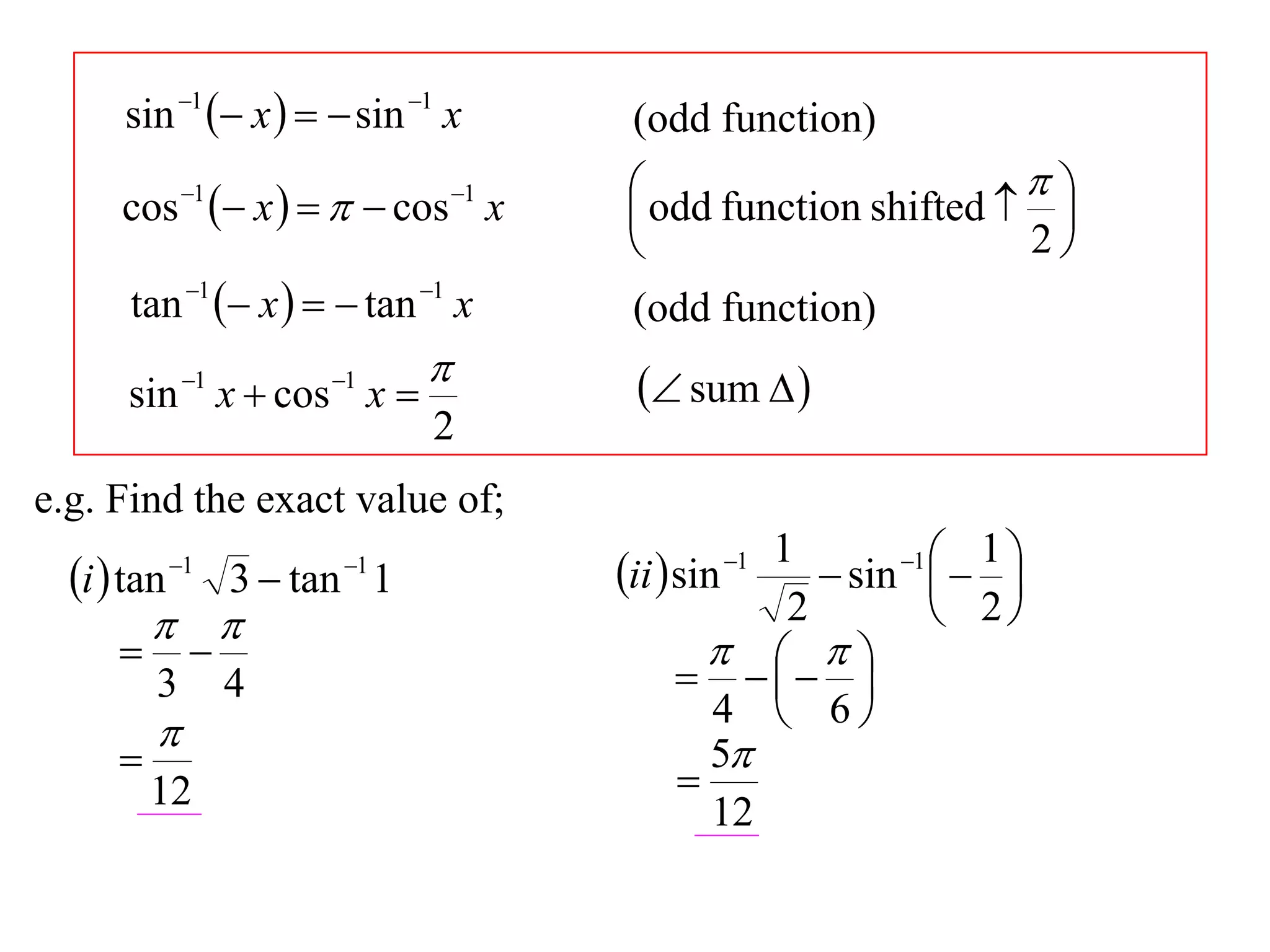 sin 1  x    sin 1 x          (odd function)
              1
                    x     cos x
                                    1    odd function shifted   
      cos                                                          
                                                                 2
       tan 1  x    tan 1 x         (odd function)
                                          sum  
      sin 1 x  cos 1 x 
                                2
e.g. Find the exact value of;
                                                     1       1  1 
  i  tan   1            1
                    3  tan 1            ii  sin
                                                1
                                                         sin   
                                                    2          2
                                                     
          3        4                             
                                                          
                                                  4  6
                                                 5
                                              
          12                                      12
 
