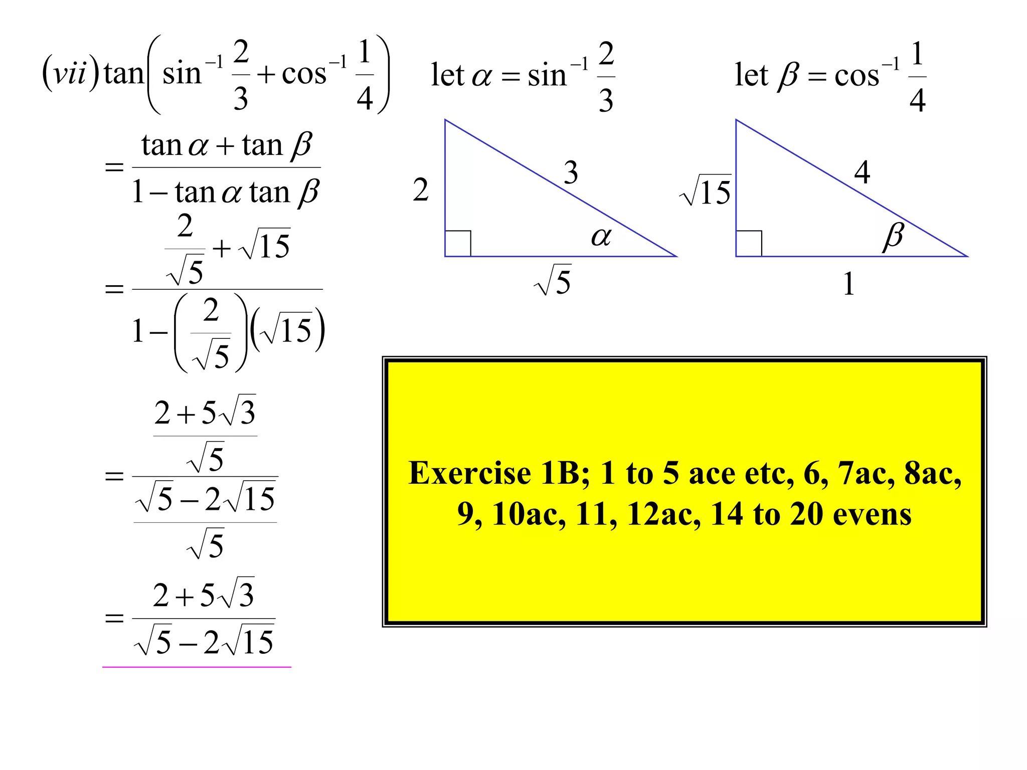 vii  tan sin 1 2  cos 1 1                   2                          1
                                    let   sin 1          let   cos 1
                   3          4                   3                          4
          tan   tan 
                                               3                      4
         1  tan  tan            2                    15
              2
                   15                                                    
              5                               5                     1
               2 
         1    15 
               5
       25        3
         5                      Exercise 1B; 1 to 5 ace etc, 6, 7ac, 8ac,
       52        15                9, 10ac, 11, 12ac, 14 to 20 evens
          5
       25        3
     
       52        15
 