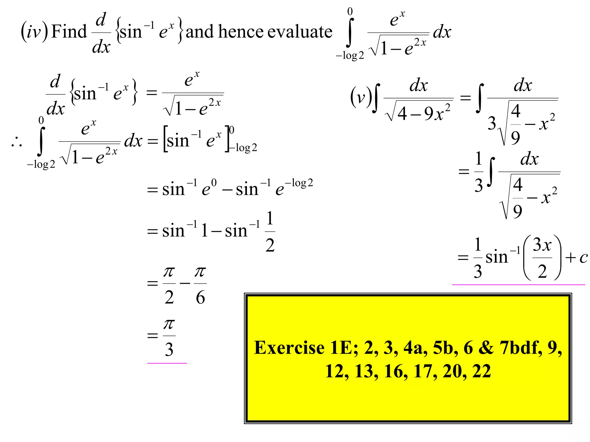 0
 iv  Find sin e and hence evaluate 
           d    1 x                           ex
                                                       dx
                                       log 2 1  e
                                                    2x
           dx
                           ex
       d
         sin 1 e x                                v 
                                                                dx
                                                                       
                                                                            dx
      dx                  1 e 2 x                            4  9x 2
                                                                            4 2
                                                                          3 x
                   dx  sin e log 2
    0
           ex
                          1 x 0
                                                                           9
  log 2 1  e
               2x
                                                                        1    dx
                                                                        
                      sin 1 e 0  sin 1 e log 2                     3 4 2
                                                                              x
                             1    1   1
                                                                            9
                      sin 1  sin
                                   2                                 1 1  3 x 
                                                                     sin    c
                                                                   3    2
                            
                         2       6
                         
                     
                         3              Exercise 1E; 2, 3, 4a, 5b, 6 & 7bdf, 9,
                                                12, 13, 16, 17, 20, 22
 