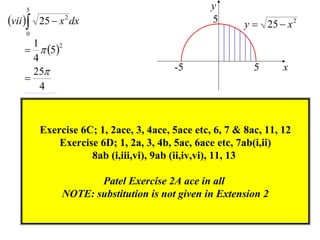 5                                           y
vii  25  x 2 dx                             5       y  25  x 2
    0
      1
      5
           2

      4
      25                              -5                 5      x
    
        4



        Exercise 6C; 1, 2ace, 3, 4ace, 5ace etc, 6, 7 & 8ac, 11, 12
            Exercise 6D; 1, 2a, 3, 4b, 5ac, 6ace etc, 7ab(i,ii)
                   8ab (i,iii,vi), 9ab (ii,iv,vi), 11, 13

                     Patel Exercise 2A ace in all
              NOTE: substitution is not given in Extension 2
 