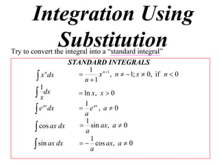 Integration Using
          Substitution
Try to convert the integral into a “standard integral”
                    STANDARD INTEGRALS
                            1 n 1
          x dx                x , n  1; x  0, if n  0
             n
                          n 1
           1
         xdx            ln x, x  0
                          1
         e ax dx        e ax , a  0
                          a
                           1
         cos ax dx      sin ax, a  0
                           a
                             1
         sin ax dx       cos ax, a  0
                             a
 