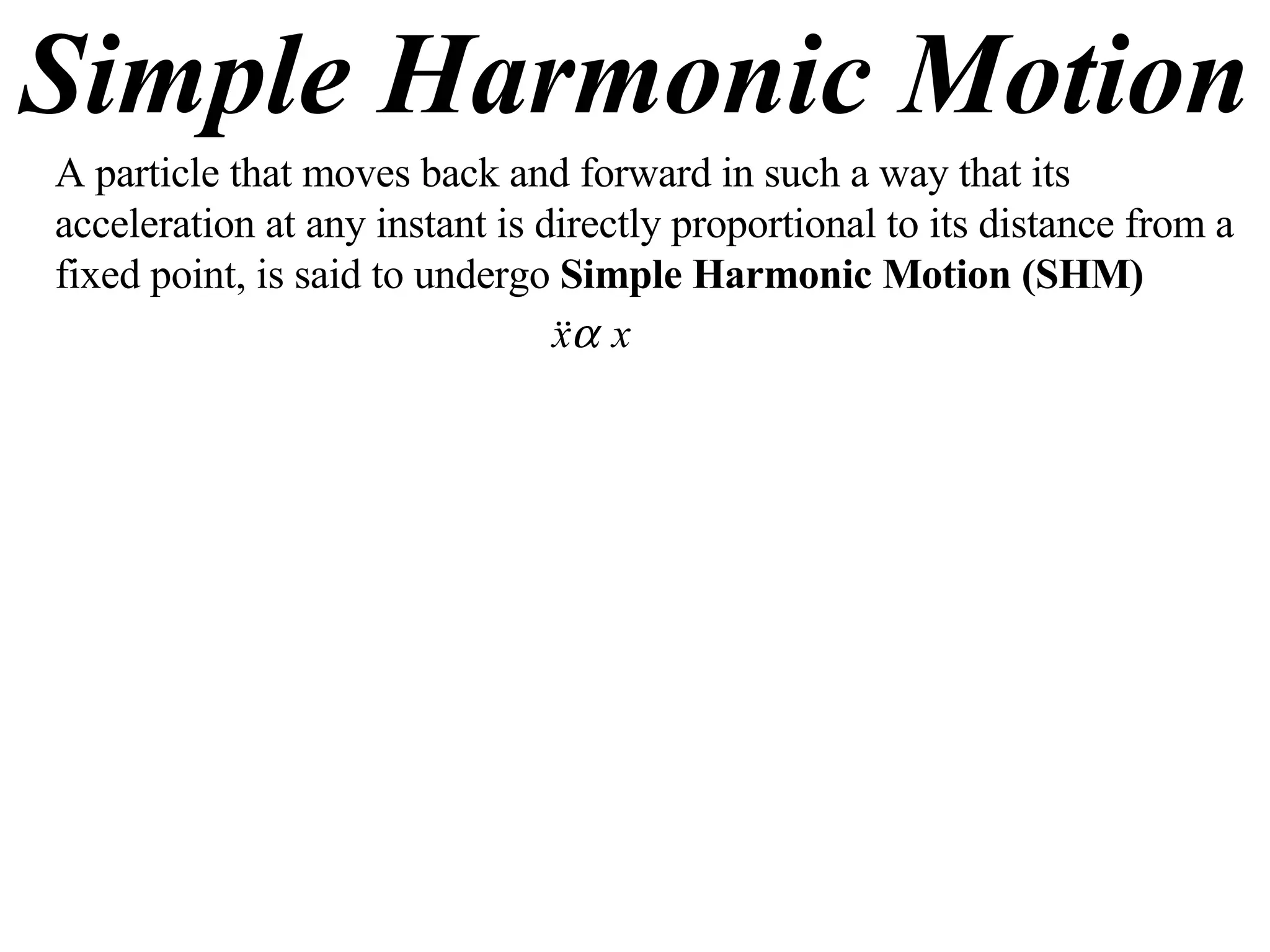 Simple Harmonic Motion A particle that moves back and forward in such a way that its acceleration at any instant is directly proportional to its distance from a fixed point, is said to undergo  Simple Harmonic Motion (SHM) 