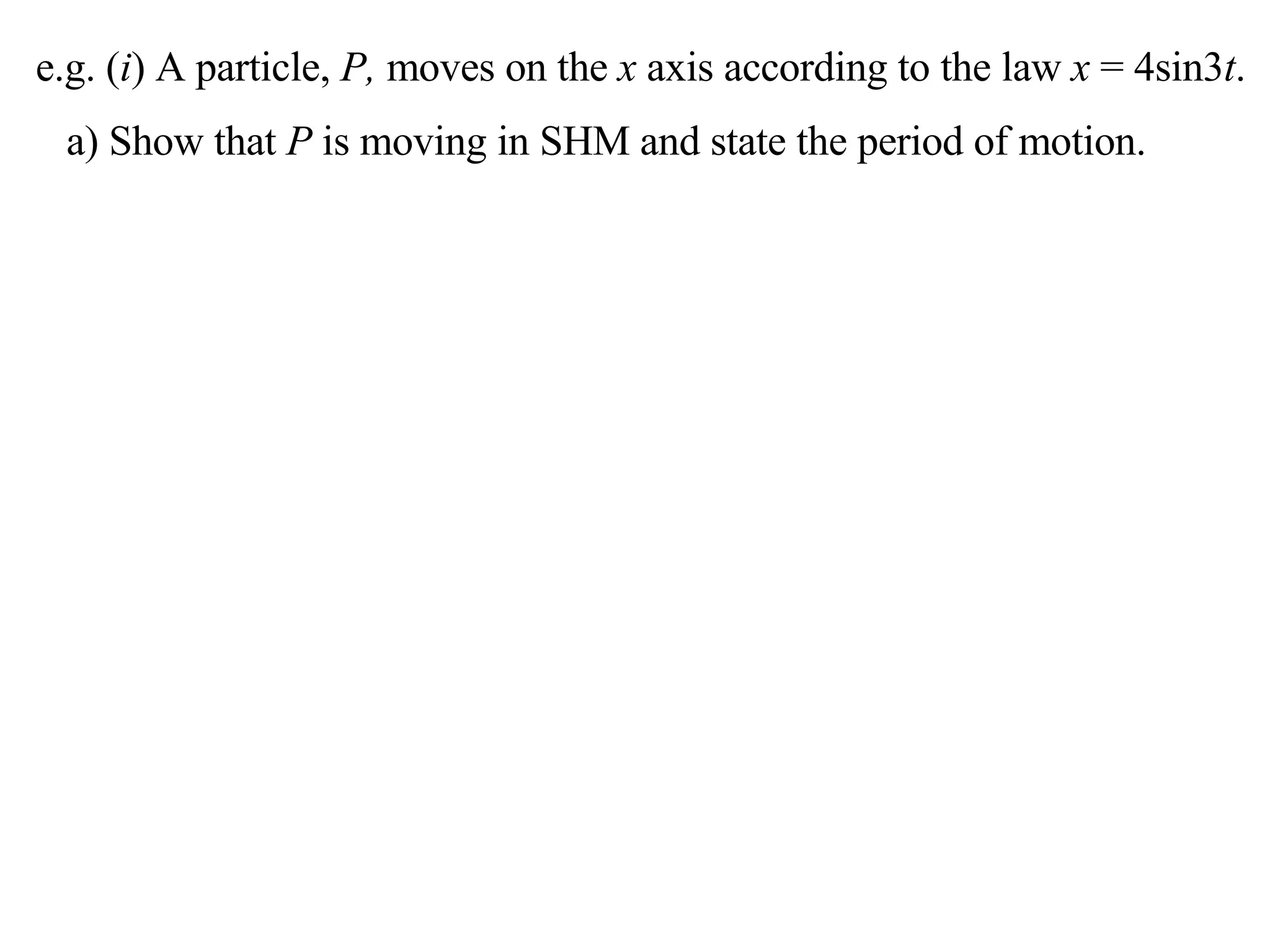 e.g. ( i ) A particle,  P,  moves on the  x  axis according to the law  x  = 4sin3 t . a) Show that  P  is moving in SHM and state the period of motion. 