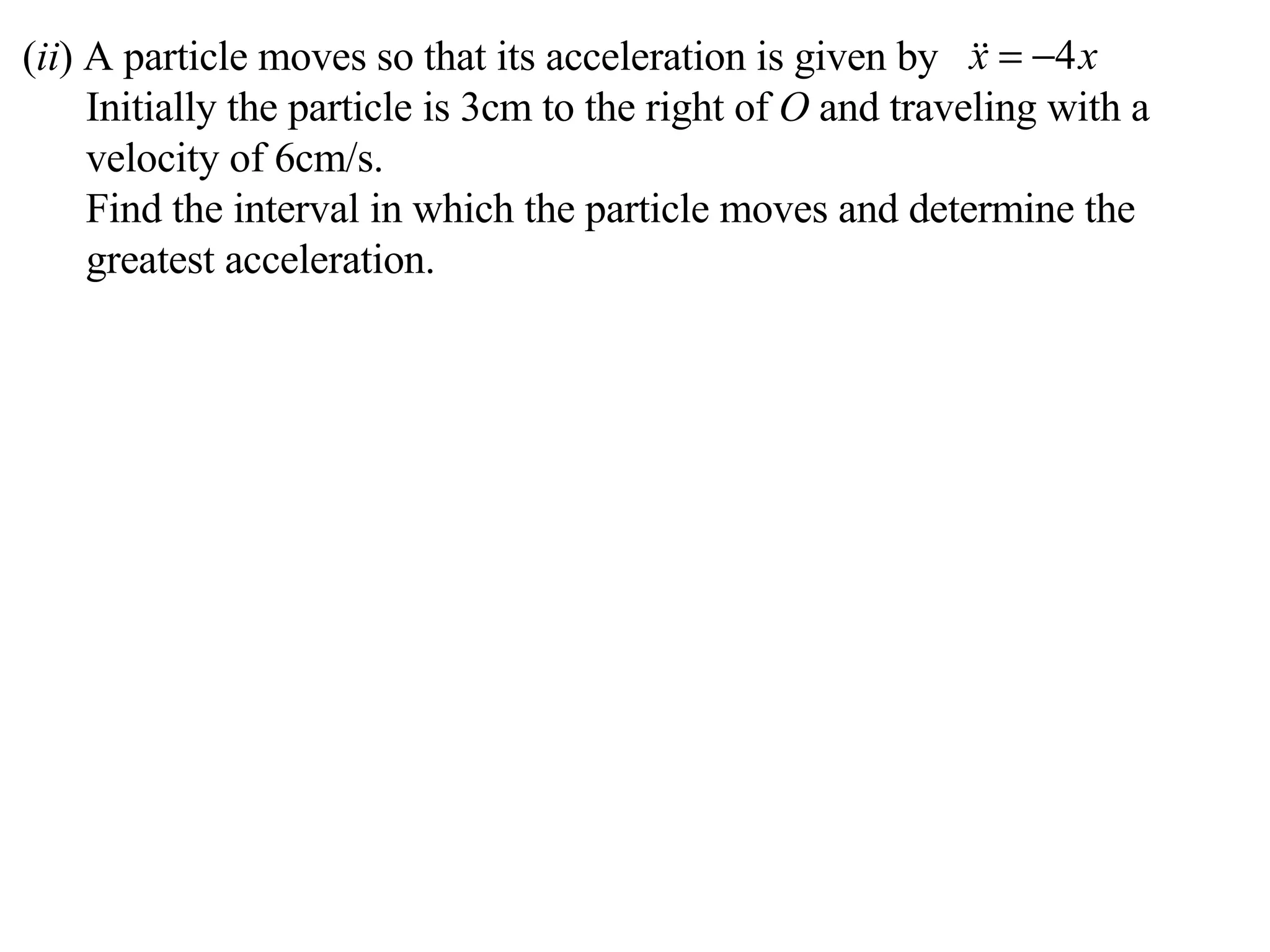 ( ii ) A particle moves so that its acceleration is given by Initially the particle is 3cm to the right of  O  and traveling with a velocity of 6cm/s. Find the interval in which the particle moves and determine the greatest acceleration. 
