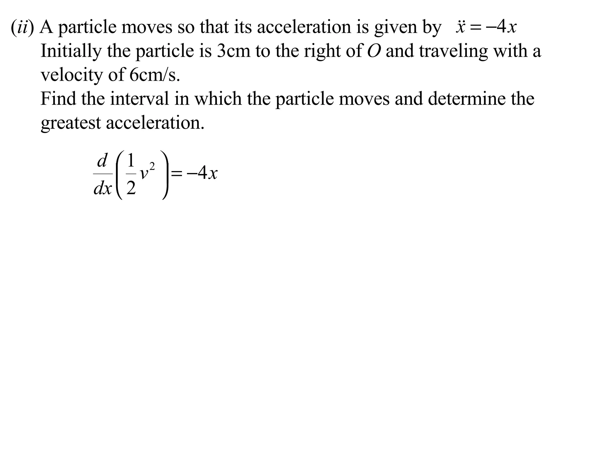 ( ii ) A particle moves so that its acceleration is given by Initially the particle is 3cm to the right of  O  and traveling with a velocity of 6cm/s. Find the interval in which the particle moves and determine the greatest acceleration. 