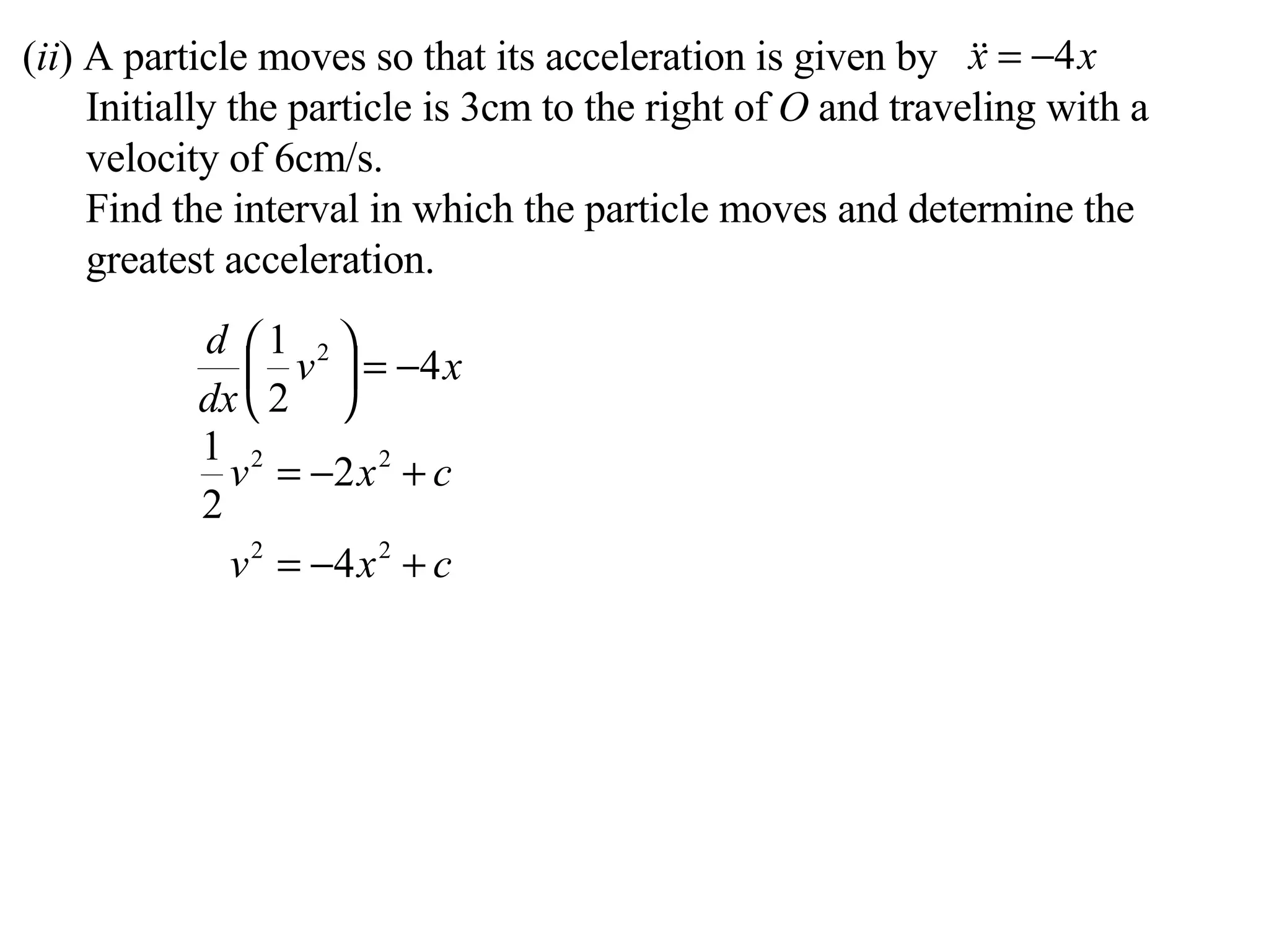 ( ii ) A particle moves so that its acceleration is given by Initially the particle is 3cm to the right of  O  and traveling with a velocity of 6cm/s. Find the interval in which the particle moves and determine the greatest acceleration. 