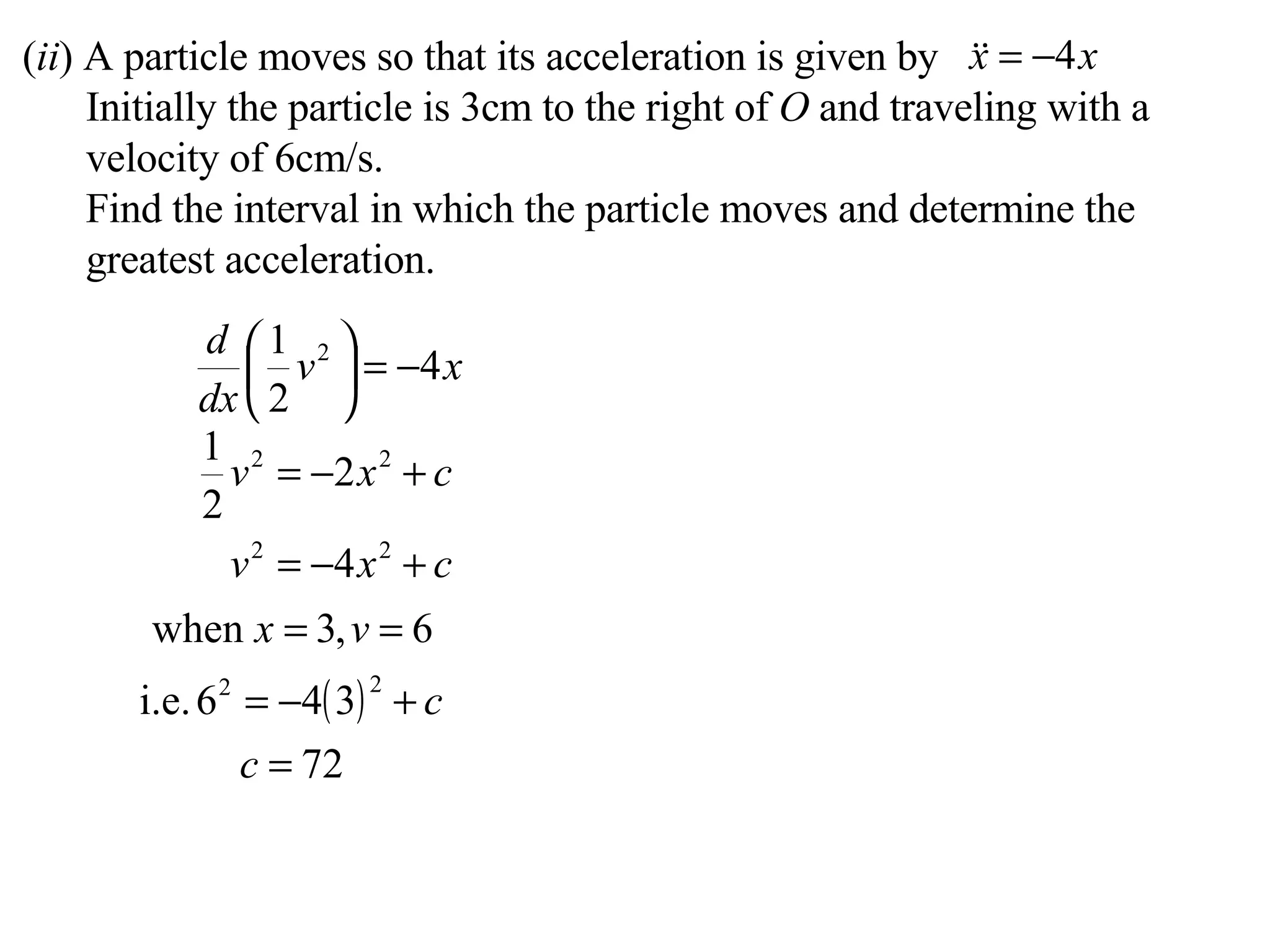 ( ii ) A particle moves so that its acceleration is given by Initially the particle is 3cm to the right of  O  and traveling with a velocity of 6cm/s. Find the interval in which the particle moves and determine the greatest acceleration. 