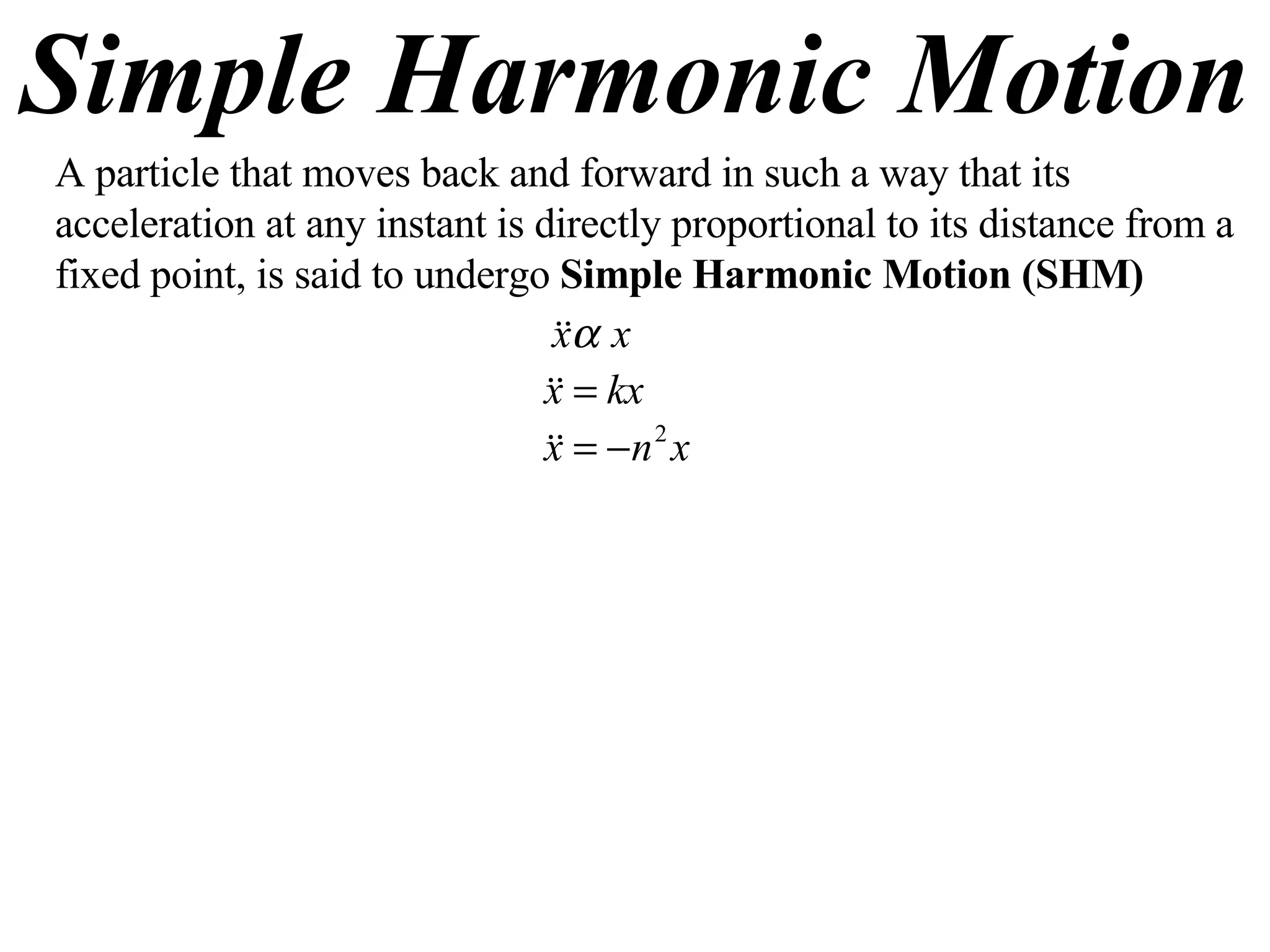 Simple Harmonic Motion A particle that moves back and forward in such a way that its acceleration at any instant is directly proportional to its distance from a fixed point, is said to undergo  Simple Harmonic Motion (SHM) 