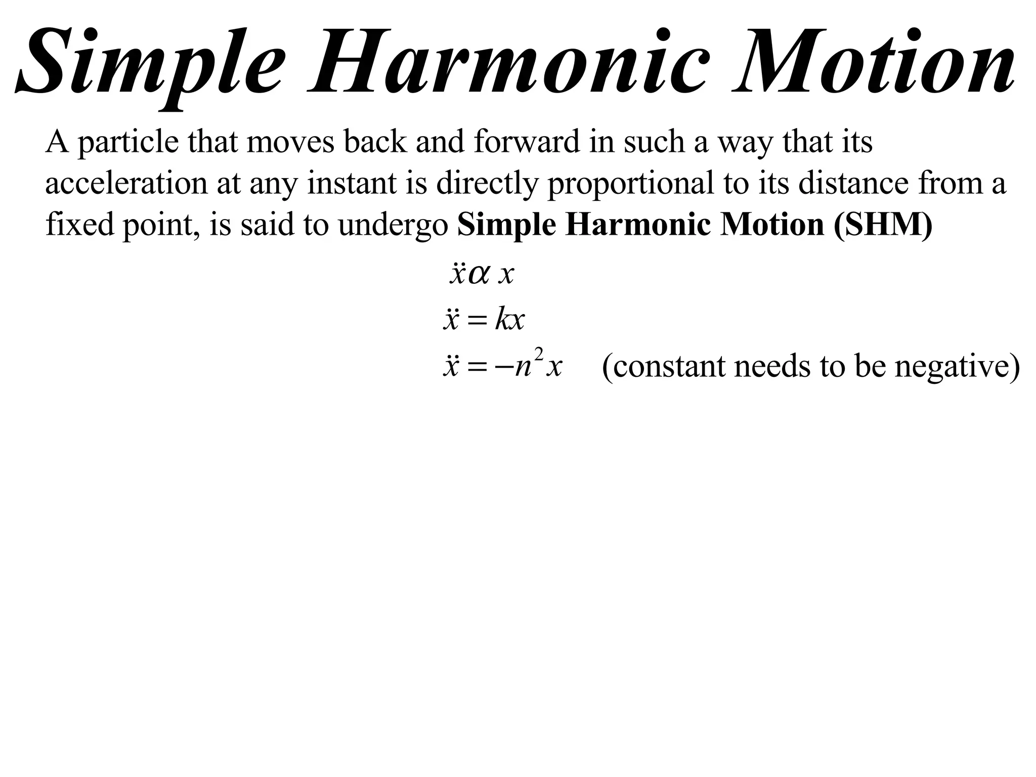 Simple Harmonic Motion A particle that moves back and forward in such a way that its acceleration at any instant is directly proportional to its distance from a fixed point, is said to undergo  Simple Harmonic Motion (SHM) (constant needs to be negative) 