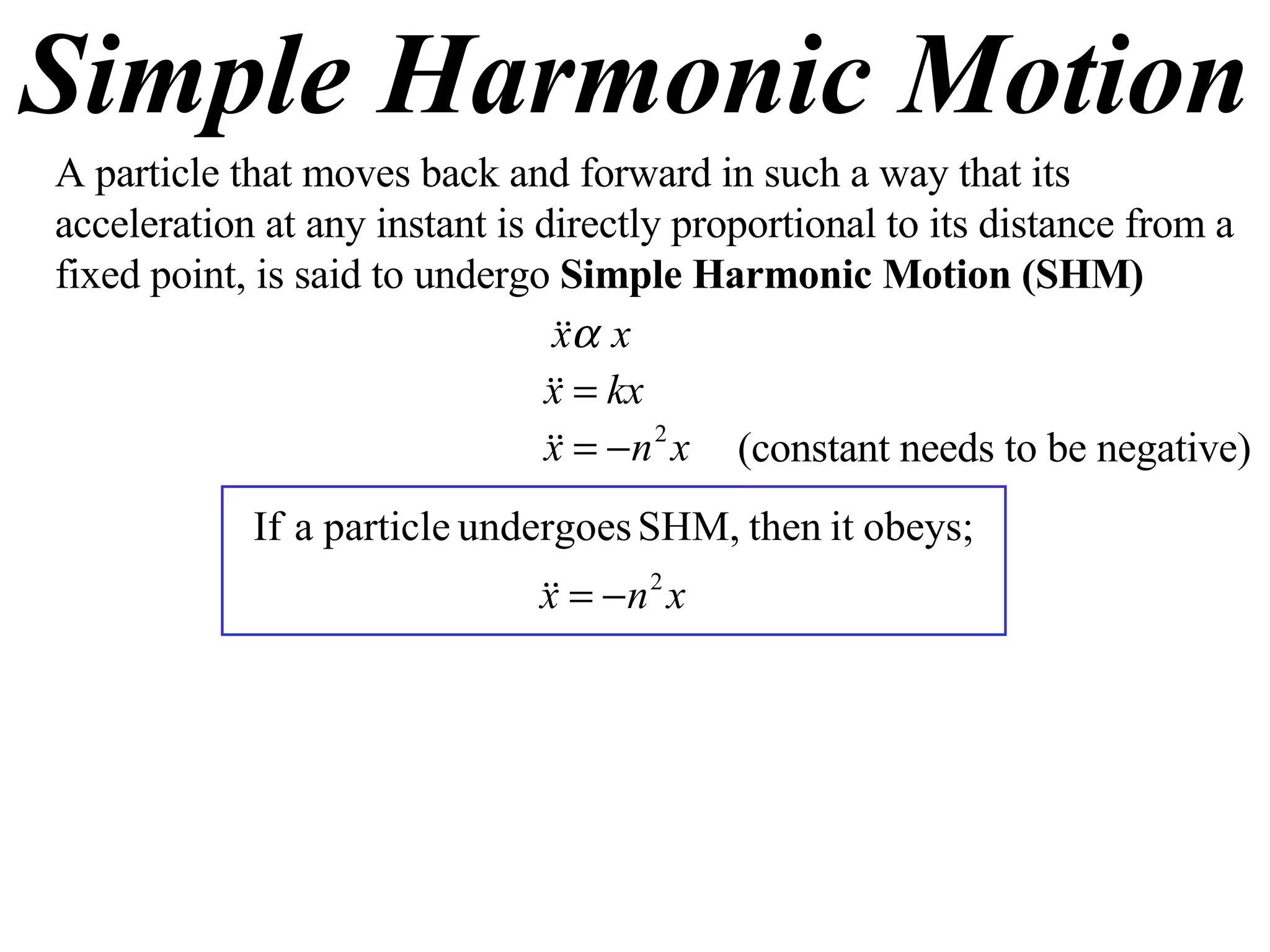 Simple Harmonic Motion A particle that moves back and forward in such a way that its acceleration at any instant is directly proportional to its distance from a fixed point, is said to undergo  Simple Harmonic Motion (SHM) (constant needs to be negative) 
