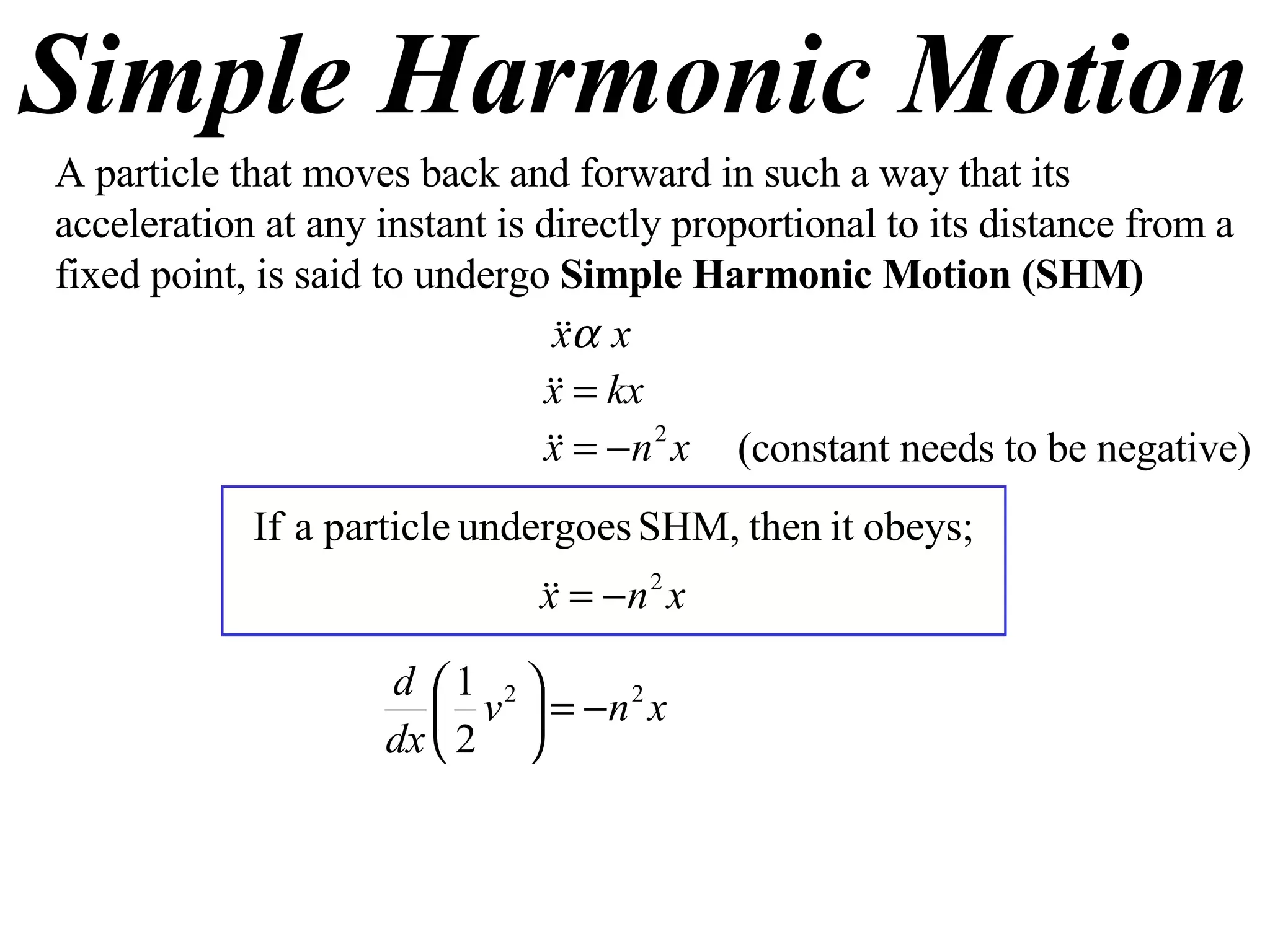 Simple Harmonic Motion A particle that moves back and forward in such a way that its acceleration at any instant is directly proportional to its distance from a fixed point, is said to undergo  Simple Harmonic Motion (SHM) (constant needs to be negative) 