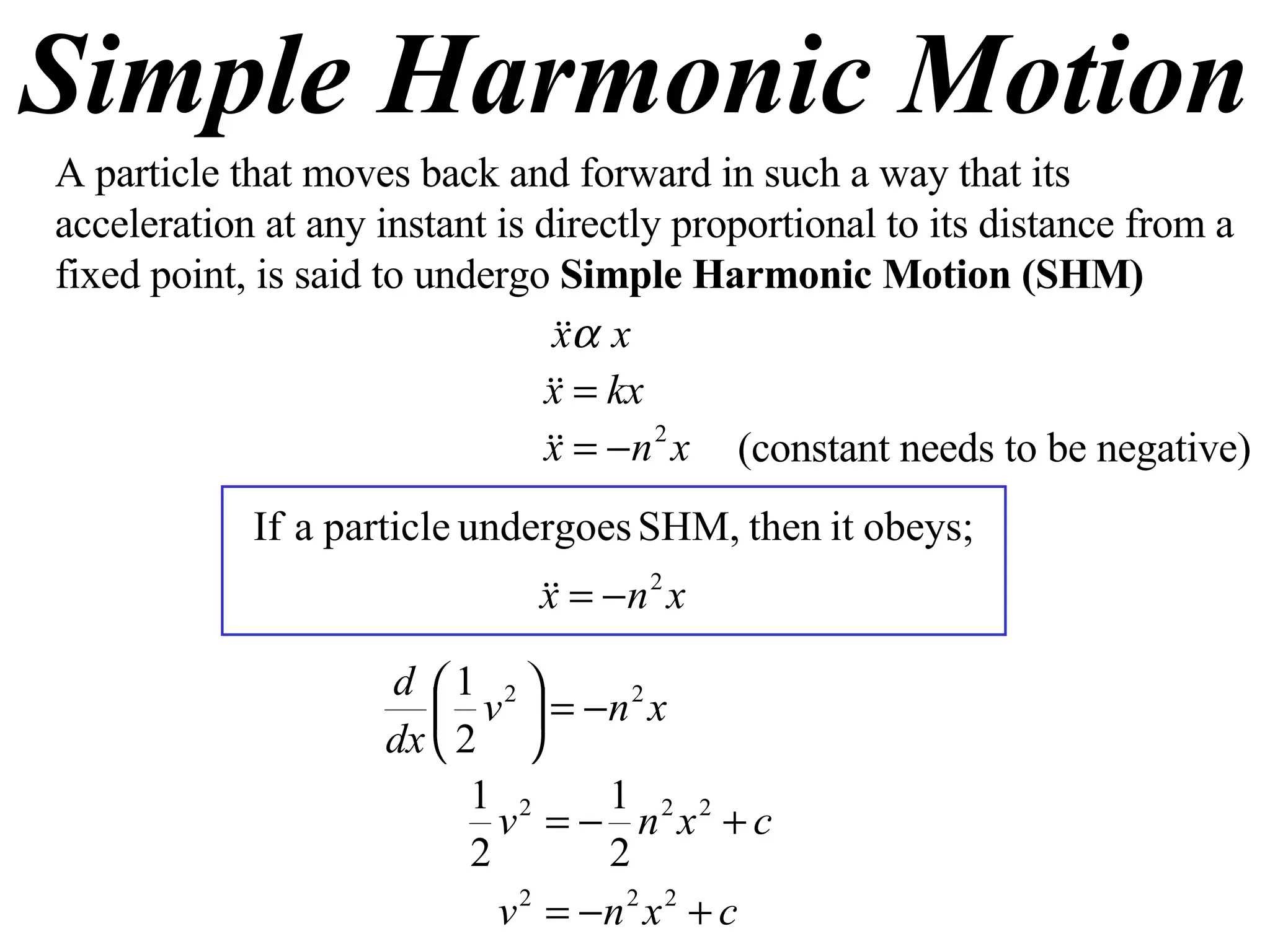 Simple Harmonic Motion A particle that moves back and forward in such a way that its acceleration at any instant is directly proportional to its distance from a fixed point, is said to undergo  Simple Harmonic Motion (SHM) (constant needs to be negative) 