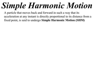 Simple Harmonic Motion A particle that moves back and forward in such a way that its acceleration at any instant is directly proportional to its distance from a fixed point, is said to undergo  Simple Harmonic Motion (SHM) 