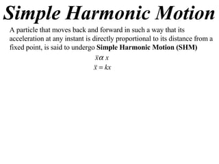 Simple Harmonic Motion A particle that moves back and forward in such a way that its acceleration at any instant is directly proportional to its distance from a fixed point, is said to undergo  Simple Harmonic Motion (SHM) 