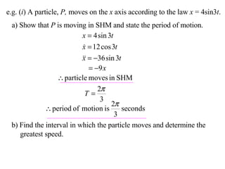 e.g. ( i ) A particle,  P,  moves on the  x  axis according to the law  x  = 4sin3 t . a) Show that  P  is moving in SHM and state the period of motion. b) Find the interval in which the particle moves and determine the greatest speed. 
