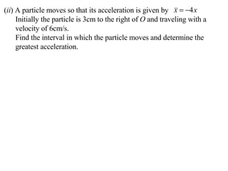 ( ii ) A particle moves so that its acceleration is given by Initially the particle is 3cm to the right of  O  and traveling with a velocity of 6cm/s. Find the interval in which the particle moves and determine the greatest acceleration. 