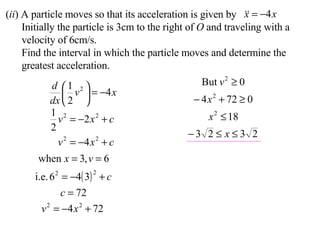 ( ii ) A particle moves so that its acceleration is given by Initially the particle is 3cm to the right of  O  and traveling with a velocity of 6cm/s. Find the interval in which the particle moves and determine the greatest acceleration. 