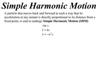 Simple Harmonic Motion A particle that moves back and forward in such a way that its acceleration at any instant is directly proportional to its distance from a fixed point, is said to undergo  Simple Harmonic Motion (SHM) 