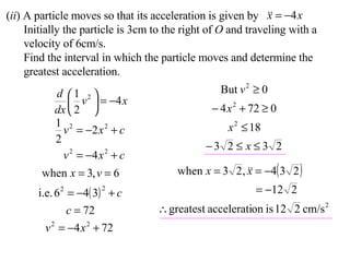 ( ii ) A particle moves so that its acceleration is given by Initially the particle is 3cm to the right of  O  and traveling with a velocity of 6cm/s. Find the interval in which the particle moves and determine the greatest acceleration. 