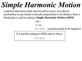 Simple Harmonic Motion A particle that moves back and forward in such a way that its acceleration at any instant is directly proportional to its distance from a fixed point, is said to undergo  Simple Harmonic Motion (SHM) (constant needs to be negative) 