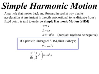 Simple Harmonic Motion A particle that moves back and forward in such a way that its acceleration at any instant is directly proportional to its distance from a fixed point, is said to undergo  Simple Harmonic Motion (SHM) (constant needs to be negative) 