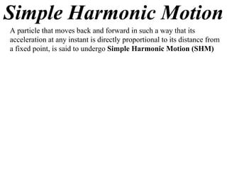 Simple Harmonic Motion
A particle that moves back and forward in such a way that its
acceleration at any instant is directly proportional to its distance from
a fixed point, is said to undergo Simple Harmonic Motion (SHM)
 