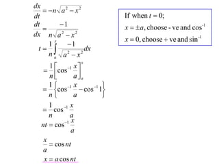 dx
    n a 2  x 2
dt                              If when t  0;
dt       1                     x   a, choose - ve and cos -1
   
dx n a 2  x 2
                                x  0, choose  ve and sin -1
           1
       x
     1
 t  2            dx
     na a x     2

                  x
     1  1 x 
    cos 
     n         aa
     1  1 x               
   cos           cos 1 1
     n         a           
     1        x
   cos 1
     n       a
           1 x
  nt  cos
              a
   x
      cos nt
   a
   x  a cos nt
 