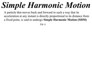 Simple Harmonic Motion
A particle that moves back and forward in such a way that its
acceleration at any instant is directly proportional to its distance from
a fixed point, is said to undergo Simple Harmonic Motion (SHM)
                                x
                               x
 