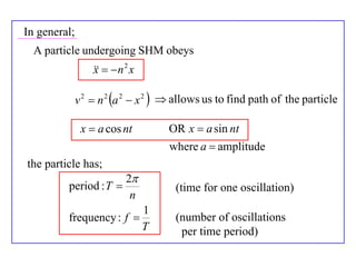 In general;
  A particle undergoing SHM obeys
                     n 2 x
                  x

              v 2  n 2 a 2  x 2   allows us to find path of the particle

               x  a cos nt          OR x  a sin nt
                                     where a  amplitude
the particle has;
                           2
         period : T                  (time for one oscillation)
                            n
                                 1
         frequency : f               (number of oscillations
                                 T     per time period)
 
