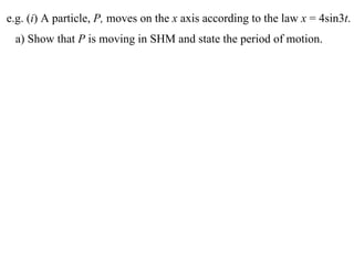e.g. (i) A particle, P, moves on the x axis according to the law x = 4sin3t.
 a) Show that P is moving in SHM and state the period of motion.
 