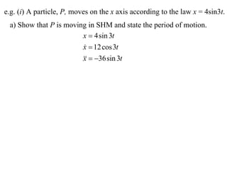 e.g. (i) A particle, P, moves on the x axis according to the law x = 4sin3t.
 a) Show that P is moving in SHM and state the period of motion.
                        x  4 sin 3t
                        x  12 cos 3t
                        
                          36 sin 3t
                        x
 