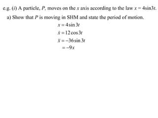 e.g. (i) A particle, P, moves on the x axis according to the law x = 4sin3t.
 a) Show that P is moving in SHM and state the period of motion.
                        x  4 sin 3t
                        x  12 cos 3t
                        
                          36 sin 3t
                        x
                            9 x
 