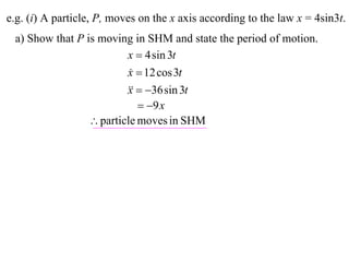 e.g. (i) A particle, P, moves on the x axis according to the law x = 4sin3t.
 a) Show that P is moving in SHM and state the period of motion.
                         x  4 sin 3t
                         x  12 cos 3t
                          
                           36 sin 3t
                         x
                             9 x
                  particle moves in SHM
 